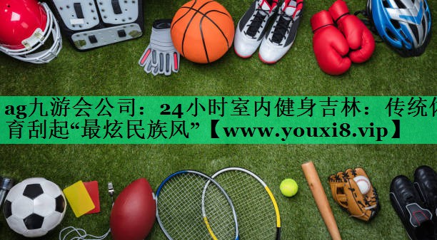 24小时室内健身吉林:传统体育刮起“最炫民族风” 24小时室内健身吉林:传统体育刮起“最炫民族风”