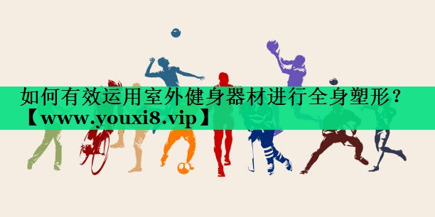 如何有效运用室外健身器材进行全身塑形? 如何有效运用室外健身器材进行全身塑形?