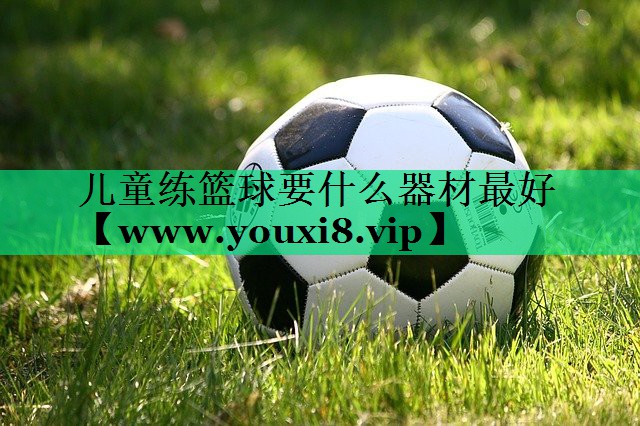 儿童练篮球要什么器材最好 儿童练篮球要什么器材最好