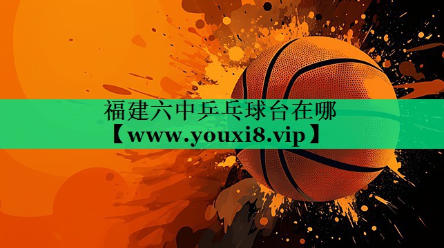 福建六中乒乓球台在哪 福建六中乒乓球台在哪