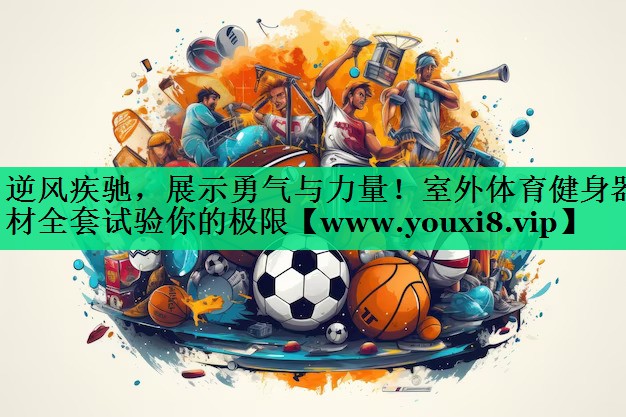 逆风疾驰，展示勇气与力量！室外体育健身器材全套试验你的极限